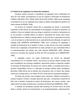 2.7 Influência da vegetação nos elementos climáticos
Diversos estudos pontuam a importância da vegetação como modificadora do
clima de uma cidade, principalmente no que diz respeito à atenuação de temperatura
(TARIFA; AZEVEDO, 2001; WENG, 2003; SCHILLER; EVANS, 1996), sendo ressaltada
a importância do uso da vegetação para mitigar os efeitos antropogênicos gerados nas
áreas urbanas (AVISSAR, 1996).
As árvores em ambiente urbano têm a capacidade de reduzir o escoamento
superficial (runoff) através da interceptação da precipitação, de absorver poluentes, de
modificar o fluxo de radiação solar que atinge a superfície, de reduzir a temperatura do
ar, de aumentar a umidade relativa, de alterar a velocidade dos ventos, entre outros.
Especificamente em relação à energia elétrica, as árvores têm a capacidade de reduzir
o uso de energia no condicionamento de ar, possivelmente pela alteração no regime de
radiação solar (SIMPSON; McPHERSON, 1998). Com a presença de vegetação, a
variação de temperatura do ar também é menor, ou seja, tem-se uma menor amplitude
térmica sob a vegetação, principalmente no verão, período em que a densidade foliar e
a evapotranspiração das plantas são mais intensas (MASCARÓ, 2004). Ademais,
árvores em avenidas são capazes de filtrar até 70% da poluição do ar (BERNATZKY,
1982).
A vegetação exerce um papel fundamental em termos de alteração
microclimática em um ambiente urbano. Isso porque as árvores utilizam energia solar
para completarem seu processo metabólico, absorvendo carbono e liberando oxigênio
no processo de fotossíntese. De acordo com Larcher (2004), a condição prévia para o
processo fotossintético ocorrer é a absorção de energia radiante pelos cloroplastos.
Bernatzky (1982) afirma que as plantas não armazenam calor no interior das células,
sendo que a energia solar é, em média, 60-75% consumida nos processos fisiológicos.
As folhas das árvores, como qualquer corpo, absorvem, refletem e transmitem a
energia incidente. Embora a energia absorvida seja alta, a temperatura superficial da
folha não é elevada, mantendo-se abaixo da temperatura dos corpos vizinhos, visto
utilizar parte da energia recebida para o processo da fotossíntese (BARBUGLI, 2004).
A redução de temperatura gerada pela presença de árvores ocorre de forma
direta e indireta, através do sombreamento e da evapotranspiração, respectivamente.
32
 