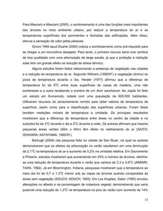 Para Mascaró e Mascaró (2005), o sombreamento é uma das funções mais importantes
das árvores no meio ambiente urbano, por reduzir a temperatura do ar e as
temperaturas superficiais dos pavimentos e fachadas das edificações. Além disso,
atenua a sensação de calor pelas pessoas.
Givoni 1994 apud Duarte (2000) coloca o sombreamento como pré-requisito para
se chegar a um microclima desejado. Para tanto, o primeiro recurso seria criar sombra
de boa qualidade com uma arborização de larga escala, já que a proteção à radiação
solar tem um grande efeito na redução do stress térmico.
Alguns estudos foram feitos relacionando a presença de vegetação nas cidades
e a redução da temperatura do ar. Segundo Wilmers (1990/91) a vegetação diminui os
picos de temperatura durante o dia. Heisler (1977) afirmou que a diferença de
temperatura foi de 9o
C entre duas superfícies de casas de madeira, uma não
sombreada e a outra recebendo a sombra de um Acer saccharum. No Japão foi feito
um estudo em Kumamoto, cidade com uma população de 600.000 habitantes.
Utilizaram recursos do sensoriamento remoto para obter valores de temperatura de
superfície, assim como para a classificação das superfícies urbanas. Foram feitas
também medições móveis de temperatura e umidade. Os principais resultados
mostraram que a diferença de temperatura entre áreas no centro da cidade e no
subúrbio foi de 3o
C durante o dia e 2o
C durante a noite. Os autores afirmam que mesmo
pequenas áreas verdes (60m x 40m) têm efeito no resfriamento do ar (SAITO;
ISHIHARA; KATAYAMA, 1990/91).
Barbugli (2004) cita pesquisa feita na cidade de San Ruan, na qual os autores
demonstraram que os efeitos da arborização no verão resultaram em uma diminuição
de 2,1o
C na temperatura do ar e aumento de 5,2% na umidade relativa. Em Sacramento
e Phoenix, estudos mostraram que aumentando em 25% o número de árvores, obtinha-
se uma redução de temperatura durante o verão que variava de 3,3 a 5,6o
C (AKBARI;
TAHA, 1992). Já em Bloomington, Indiana, pesquisas mostraram que a temperatura ao
meio dia foi de 0,7 a 1,3o
C menor sob as copas de árvores quando comparadas às
áreas sem vegetação (SOUCH; SOUCH, 1993). Em Los Angeles, Sailor (1995) simulou
alterações no albedo e na porcentagem de cobertura vegetal, demonstrando que seria
possível uma redução de 1,3o
C na temperatura no pico do verão com aumento de 14%
33
 