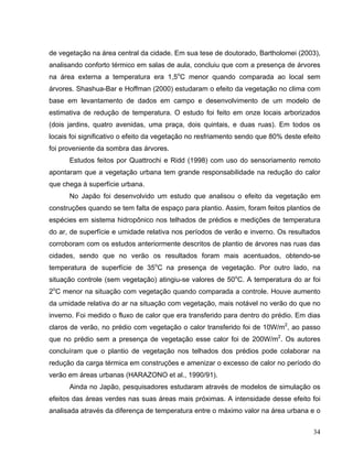 de vegetação na área central da cidade. Em sua tese de doutorado, Bartholomei (2003),
analisando conforto térmico em salas de aula, concluiu que com a presença de árvores
na área externa a temperatura era 1,5o
C menor quando comparada ao local sem
árvores. Shashua-Bar e Hoffman (2000) estudaram o efeito da vegetação no clima com
base em levantamento de dados em campo e desenvolvimento de um modelo de
estimativa de redução de temperatura. O estudo foi feito em onze locais arborizados
(dois jardins, quatro avenidas, uma praça, dois quintais, e duas ruas). Em todos os
locais foi significativo o efeito da vegetação no resfriamento sendo que 80% deste efeito
foi proveniente da sombra das árvores.
Estudos feitos por Quattrochi e Ridd (1998) com uso do sensoriamento remoto
apontaram que a vegetação urbana tem grande responsabilidade na redução do calor
que chega à superfície urbana.
No Japão foi desenvolvido um estudo que analisou o efeito da vegetação em
construções quando se tem falta de espaço para plantio. Assim, foram feitos plantios de
espécies em sistema hidropônico nos telhados de prédios e medições de temperatura
do ar, de superfície e umidade relativa nos períodos de verão e inverno. Os resultados
corroboram com os estudos anteriormente descritos de plantio de árvores nas ruas das
cidades, sendo que no verão os resultados foram mais acentuados, obtendo-se
temperatura de superfície de 35o
C na presença de vegetação. Por outro lado, na
situação controle (sem vegetação) atingiu-se valores de 50o
C. A temperatura do ar foi
2o
C menor na situação com vegetação quando comparada a controle. Houve aumento
da umidade relativa do ar na situação com vegetação, mais notável no verão do que no
inverno. Foi medido o fluxo de calor que era transferido para dentro do prédio. Em dias
claros de verão, no prédio com vegetação o calor transferido foi de 10W/m2
, ao passo
que no prédio sem a presença de vegetação esse calor foi de 200W/m2
. Os autores
concluíram que o plantio de vegetação nos telhados dos prédios pode colaborar na
redução da carga térmica em construções e amenizar o excesso de calor no período do
verão em áreas urbanas (HARAZONO et al., 1990/91).
Ainda no Japão, pesquisadores estudaram através de modelos de simulação os
efeitos das áreas verdes nas suas áreas mais próximas. A intensidade desse efeito foi
analisada através da diferença de temperatura entre o máximo valor na área urbana e o
34
 