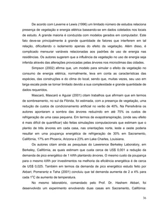 De acordo com Laverne e Lewis (1996) um limitado número de estudos relaciona
presença de vegetação e energia elétrica baseando-se em dados coletados nos locais
de estudo. A grande maioria é conduzida com modelos gerados em computador. Este
fato deve-se principalmente à grande quantidade de fatores que interferem em tal
relação, dificultando o isolamento apenas do efeito da vegetação. Além disso, é
complicado mensurar variáveis relacionadas aos padrões de uso de energia nas
residências. Os autores sugerem que a influência da vegetação no uso de energia seja
inferida através das alterações provocadas pelas árvores nos microclimas das cidades.
Simpson (2002) afirma que, um modelo para simular o efeito da vegetação no
consumo de energia elétrica, normalmente, leva em conta as características das
espécies, das construções e do clima do local, sendo que, muitas vezes, seu uso em
larga escala pode se tornar limitado devido a sua complexidade e grande quantidade de
dados requeridos.
Mascaró, Mascaró e Aguiar (2001) citam trabalhos que afirmam que em termos
de sombreamento, no sul da Flórida, foi estimada, com a presença de vegetação, uma
redução de custos de condicionamento artificial no verão de 40%. Na Pensilvânia os
autores apontaram a sombra das árvores reduzindo em até 75% os custos de
refrigeração de uma casa pequena. Em termos de evapotranspiração, (onde seu efeito
é mais difícil de quantificar) são feitas simulações computacionais que estimam que o
plantio de três árvores em cada casa, nas orientações norte, leste e oeste poderia
resultar em uma poupança energética de refrigeração de 30% em Sacramento,
Califórnia, 17% em Phoenix, Arizona e 23% em Lake Charles, Louisiana.
Os autores citam ainda as pesquisas do Lawerence Berkeley Laboratory, em
Berkeley, Califórnia, as quais estimam que custa cerca de US$ 0,001 a redução da
demanda de pico energético de 1 kWh plantando árvores. O mesmo custo da poupança
para o mesmo kWh por investimentos na melhoria da eficiência energética é de cerca
de US$ 0,025. Também em termos da demanda de pico energético estudo feito por
Akbari; Pomerantz e Taha (2001) concluiu que tal demanda aumenta de 2 a 4% para
cada 1o
C de aumento de temperatura.
No mesmo laboratório, comandado pelo Prof. Dr. Hashem Akbari, foi
desenvolvido um experimento envolvendo duas casas em Sacramento, Califórnia:
36
 