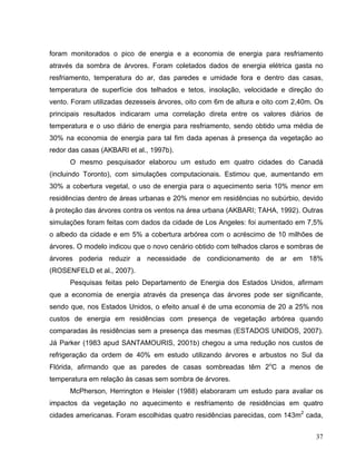 foram monitorados o pico de energia e a economia de energia para resfriamento
através da sombra de árvores. Foram coletados dados de energia elétrica gasta no
resfriamento, temperatura do ar, das paredes e umidade fora e dentro das casas,
temperatura de superfície dos telhados e tetos, insolação, velocidade e direção do
vento. Foram utilizadas dezesseis árvores, oito com 6m de altura e oito com 2,40m. Os
principais resultados indicaram uma correlação direta entre os valores diários de
temperatura e o uso diário de energia para resfriamento, sendo obtido uma média de
30% na economia de energia para tal fim dada apenas à presença da vegetação ao
redor das casas (AKBARI et al., 1997b).
O mesmo pesquisador elaborou um estudo em quatro cidades do Canadá
(incluindo Toronto), com simulações computacionais. Estimou que, aumentando em
30% a cobertura vegetal, o uso de energia para o aquecimento seria 10% menor em
residências dentro de áreas urbanas e 20% menor em residências no subúrbio, devido
à proteção das árvores contra os ventos na área urbana (AKBARI; TAHA, 1992). Outras
simulações foram feitas com dados da cidade de Los Angeles: foi aumentado em 7,5%
o albedo da cidade e em 5% a cobertura arbórea com o acréscimo de 10 milhões de
árvores. O modelo indicou que o novo cenário obtido com telhados claros e sombras de
árvores poderia reduzir a necessidade de condicionamento de ar em 18%
(ROSENFELD et al., 2007).
Pesquisas feitas pelo Departamento de Energia dos Estados Unidos, afirmam
que a economia de energia através da presença das árvores pode ser significante,
sendo que, nos Estados Unidos, o efeito anual é de uma economia de 20 a 25% nos
custos de energia em residências com presença de vegetação arbórea quando
comparadas às residências sem a presença das mesmas (ESTADOS UNIDOS, 2007).
Já Parker (1983 apud SANTAMOURIS, 2001b) chegou a uma redução nos custos de
refrigeração da ordem de 40% em estudo utilizando árvores e arbustos no Sul da
Flórida, afirmando que as paredes de casas sombreadas têm 2o
C a menos de
temperatura em relação às casas sem sombra de árvores.
McPherson, Herrington e Heisler (1988) elaboraram um estudo para avaliar os
impactos da vegetação no aquecimento e resfriamento de residências em quatro
cidades americanas. Foram escolhidas quatro residências parecidas, com 143m2
cada,
37
 