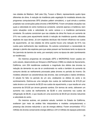 nas cidades de Madison, Salt Lake City, Tucson e Miami, representando quatro tipos
diferentes de clima. A redução da irradiância pela vegetação foi modelada através dos
programas computacionais SPS (shadow pattern simulation), o qual simula a sombra
projetada nas construções pelas árvores e MICROPAS. Foram simuladas situações nas
quais a velocidade do vento manteve-se constante, variando apenas a irradiância, bem
como situações onde a velocidade do vento variava e a irradiância permanecia
constante. Os autores concluíram que nas cidades de clima frio havia um aumento de
21% nos custos para aquecimento devido à redução de irradiância quando utilizadas
espécies de copa densa. Já com espécies decíduas não tiveram influência nos custos
de aquecimento. Já nas cidades de clima quente houve uma redução de 61% nos
custos para resfriamento das residências. Os autores comentaram a necessidade de
planejar o plantio das espécies para que estas possam ser favoráveis tanto na época de
frio (servindo de barreira de vento, por exemplo) como na época de calor (sombreando
as residências).
Os mesmos programas de simulação (SPS e MICROPAS) foram usados em
outro estudo, desenvolvido por Simpson e McPherson (1998) na cidade de Sacramento,
Califórnia, com 254 residências avaliando a magnitude dos efeitos das árvores na
redução da demanda no uso de ar condicionado no verão e também do aumento do
consumo devido ao resfriamento provocado pelas árvores no período de inverno. Os
modelos utilizaram as características das árvores, das construções e dados climáticos.
O estudo foi feito no período de um ano, analisando os efeitos do vento e do
sombreamento. Estimou-se uma redução dos custos de resfriamento de $15,25 por
cada árvore e um aumento de $5,25 nos custos de aquecimento, o que resulta em uma
economia de $10,00 por árvore gerando sombra. Em termos de vento, obtiveram um
aumento nos custos de resfriamento de $2,80 e uma economia nos custos de
refrigeração de $6,80, o que resulta em uma economia de $4,00 por árvores reduzindo
a velocidade do vento.
Os mesmos autores, em posterior estudo, também no Estado da Califórnia,
avaliaram (por meio da análise foto interpretativa e modelos computacionais) a
presença das árvores reduzindo o uso de energia elétrica. Foram encontrados 177,3
milhões de árvores conservando energia elétrica e 241,6 milhões de espaços potenciais
38
 