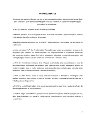 AGRADECIMENTOS
“Em tudo o que usas tem mãos que não são as tuas, que trabalham para o teu conforto e a tua paz. Qual
deve ser o nosso gesto diante disso? Não pode ser outro: Gratidão! Um agradecimento profundo pelo
que recebes de tantas mãos...”.
A Deus, por mais uma existência repleta de boas oportunidades;
À FAPESP (processo 04/01842-6) pelos recursos financeiros concedidos e pela confiança do assessor
frente a tantas alterações no decorrer do percurso;
À Escola Superior de Agricultura “Luiz de Queiroz”, seus professores e funcionários, por tantos anos de
acolhimento;
À minha orientadora Profa
. Dra. Ana Maria Liner Pereira Lima, por todo o aprendizado em tantos anos de
convivência, pela confiança nas minhas decisões e por compartilhar todos os problemas e dificuldades
que ocorreram durante o trajeto. Por todo o entusiasmo, pela ajuda na obtenção dos dados, pela
orientação e pela amizade que com certeza não terminará com o fim dessa etapa;
Ao Prof. Dr. Demóstenes Ferreira da Silva Filho pela co-orientação, pela essencial ajuda na parte de
geoprocessamento e tratamento das imagens, pelas horas na frente do meu notebook na tentativa de
descobrir soluções para os muitos problemas, pelas discussões dos resultados, pela prontidão, pelas
boas idéias, pelas risadas no laboratório e amizade estabelecida;
Ao Prof. Dr. Hilton Thadeu Zarate do Couto, pela essencial ajuda na definição da amostragem e nas
análises estatísticas, pelo estímulo, confiança, prontidão, empenho e preciosa participação para que o
trabalho pudesse chegar ao fim;
À Profa
. Dra. Lucila Chebel Labaki, pelas conversas esclarecedoras e por toda a ajuda na definição da
metodologia de coleta de dados climáticos;
Ao Prof. Dr. Sérgio Oliveira Moraes, pela essencial ajuda na idealização dos “NIKOS” (estações móveis),
pelas aulas invejáveis e por todos os conhecimentos transmitidos com tanta disposição, diversão e
competência;
3
 