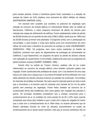 para receber plantios. Custos e benefícios gerais foram calculados e a redução de
energia da ordem de 2,5% totalizou uma economia de 485,8 milhões de dólares
(MCPHERSON; SIMPSON, 2003).
Um exemplo bem sucedido que acreditou no potencial da vegetação para
redução do consumo de energia elétrica é o Sacramento Shade, feito na cidade de
Sacramento, Califórnia, o maior programa americano de plantio de árvores para
redução das cargas de resfriamento de edifícios. Foram estabelecidas metas de plantio
de 50.000 árvores em um período de dez anos (1990 a 2000), sendo que em 1995 mais
de 20.000 árvores já tinham sido plantadas. O programa contou com a participação da
comunidade, a qual recebia a muda para plantio junto com ensinamentos de como
utilizar tal muda para o benefício de economia de energia no verão (HILDEBRANDT;
SARKOVICH, 1998). Tal programa, bem como outros existentes no Estado da
Califórnia, contaram com apoio do departamento de psicologia da Universidade da
Califórnia, o qual desenvolveu um programa de apoio ao plantio de árvores urbanas
com aplicação de questionários à comunidade, colaborando para que os programas de
plantio tivessem sucesso (SUMMIT; SOMMER, 1998).
Estudo feito na cidade de Tucson, Arizona, analisou não só os custos
relacionados ao consumo de energia elétrica como também computou gastos com
irrigação. Foram construídos três protótipos de casas, com ¼ do tamanho de uma casa
típica e em cada uma o espaço que a circundava foi tratado de forma diferente. Em uma
delas plantaram-se dezoito arbustos próximos às paredes da construção. Tal protótipo
foi chamado de protótipo sombreado. Na outra casa foi colocado grama em toda a área
que a circundava e na terceira casa foi colocada uma camada de 0,5 cm de pedra
granito sem presença de vegetação. Foram feitas medidas de consumo de ar
condicionado dentro das residências, bem como gastos com irrigação dos arbustos e
grama. Os principais resultados constataram que a energia consumida para o
condicionamento de ar no protótipo de rocha granito foi de 20 a 30% maior quando
comparado aos outros dois modelos e que o custo com a água de irrigação foi menor
que o custo com o condicionamento de ar. Além disso, os autores afirmaram que se
fossem plantadas árvores ao invés de arbustos provavelmente os custos de
condicionamento de ar seriam ainda menores, visto que as árvores sombreiam não só
39
 