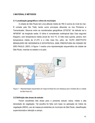 3 MATERIAL E MÉTODOS
3.1 Localização geográfica e clima do município
A cidade de São Paulo tem uma altitude média de 760 m acima do nível do mar.
É cortada pelo Rio Tietê, tendo como principais afluentes os rios Pinheiros e
Tamanduateí. Situa-se entre as coordenadas geográficas 23º32’52’’ de latitude sul e
46º38’09’’ de longitude oeste. O clima é considerado subtropical (tipo Cwa segundo
Köppen), com temperatura média anual de 18,3 ºC. O mês mais quente, janeiro, tem
temperatura média de 21,2ºC e o mês mais frio, julho, de 14,8ºC (INSTITUTO
BRASILEIRO DE GEOGRAFIA E ESTATÍSTICA, 2006; PREFEITURA DA CIDADE DE
SÃO PAULO, 2007). A figura 1 mostra uma representação esquemática da cidade de
São Paulo, inserida no estado e no país.
Figura 1 – Representação esquemática do mapa do Brasil (A) com destaque para o Estado (B) e a cidade
de São Paulo (C)
3.2 Definição das áreas de estudo
Foram escolhidas três áreas para o presente estudo: baixa, média e alta
densidade de vegetação. Tal escolha foi feita com base na aplicação do índice de
vegetação (NDVI), uso de mapas já existentes do município de São Paulo, classificação
supervisionada e aferição a campo.
41
 