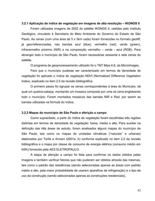 3.2.1 Aplicação de índice de vegetação em imagens de alta resolução – IKONOS II
Foram utilizadas imagens de 2002 do satélite IKONOS II, cedidas pelo Instituto
Geológico, vinculado à Secretaria do Meio Ambiente do Governo do Estado de São
Paulo. As cenas (com uma área de 5 x 5km cada) foram fornecidas no formato geotiff,
já georreferenciadas, nas bandas azul (blue), vermelho (red), verde (green),
infravermelho próximo (NIR) e na composição vermelho – verde - azul (RGB). Para
abranger todo o município de São Paulo, foram necessárias sessenta e sete cenas do
satélite.
O programa de geoprocessamento utilizado foi o TNT Mips 6.8, da MicroImages.
Para que o município pudesse ser caracterizado em termos de densidade de
vegetação foi aplicado o índice de vegetação NDVI (Normalized Difference Vegetation
Index), explicado no item 2.5 da revisão bibliográfica.
O primeiro passo foi agrupar as cenas correspondentes à área do Município, tal
qual um quebra-cabeça, montando um mosaico composto por uma só cena englobando
todo o município. Foram montados mosaicos das bandas NIR e Red, por serem as
bandas utilizadas na fórmula do índice.
3.2.2 Mapas do município de São Paulo e aferição a campo
Como supracitado, a partir do índice de vegetação foram escolhidas três regiões
distintas em termos de densidade de vegetação: baixa, média e alta. Para auxiliar na
definição das três áreas de estudo, foram analisados alguns mapas do município de
São Paulo, tais como os mapas de unidades climáticas (“naturais” e urbanas)
elaborados por Tarifa e Armani (2001a, b) conforme explicado no item 2.2 da revisão
bibliográfica e o mapa por classe de consumo de energia elétrica (consumo médio em
kWh) fornecido pela AES ELETROPAULO.
A etapa de aferição a campo foi feita para confirmar os dados obtidos pelas
imagens e também verificar fatores que não puderam ser obtidos através das mesmas,
tais como o padrão das residências (sendo selecionadas apenas as áreas com padrão
médio a alto, pela maior probabilidade de usarem aparelhos de refrigeração) e o tipo de
uso da construção (sendo selecionadas apenas as construções residenciais).
42
 