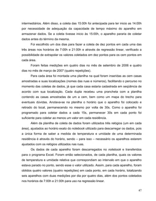 intermediários. Além disso, a coleta das 15:00h foi antecipada para ter inicio as 14:00h
por necessidade de adequação da capacidade de tempo máximo do aparelho em
armazenar dados. Se a coleta tivesse inicio às 15:00h, o aparelho pararia de coletar
dados antes do término da mesma.
Foi escolhido um dos dias para fazer a coleta de dez pontos em cada uma das
três áreas nos horários de 7:00h e 21:00h e através de regressão linear, verificado a
possibilidade de extrapolar os valores coletados em dez pontos para os cem pontos em
cada área.
Foram feitas medições em quatro dias no mês de setembro de 2006 e quatro
dias no mês de março de 2007 (quatro repetições).
Para cada área foi montada uma planilha na qual foram inseridas as cem casas
amostradas e suas localizações (nomes das ruas e números), facilitando o percurso no
momento das coletas de dados, já que cada casa estaria cadastrada em seqüência de
acordo com sua localização. Cada dupla recebeu uma prancheta com a planilha
contendo as casas amostradas de um a cem, bem como um mapa do trecho para
eventuais dúvidas. Anotava-se na planilha o horário que o aparelho foi colocado e
retirado do local, permanecendo no mesmo por volta de 30s. Como o aparelho foi
programado para coletar dados a cada 15s, permanecer 30s em cada ponto foi
suficiente para coletar ao menos um valor em cada residência.
Além da planilha de coleta de dados foram utilizados três relógios (um em cada
área), ajustados ao horário exato do notebook utilizado para descarregar os dados, pois
a única forma de saber a medida de temperatura e umidade de uma determinada
residência é através do horário, sendo – para isso – necessário os aparelhos estarem
ajustados com os relógios utilizados nas ruas.
Os dados de cada aparelho foram descarregados no notebook e transferidos
para o programa Excel. Foram então selecionados, de cada planilha, quais os valores
de temperatura e umidade relativa que correspondiam ao intervalo em que o aparelho
estava parado no ponto, sendo esse o valor utilizado. Assim, para cada aparelho, foram
obtidos quatro valores (quatro repetições) em cada ponto, em cada horário, totalizando
seis aparelhos com duas medições por dia por quatro dias, além dos pontos coletados
nos horários de 7:00h e 21:00h para uso na regressão linear.
47
 