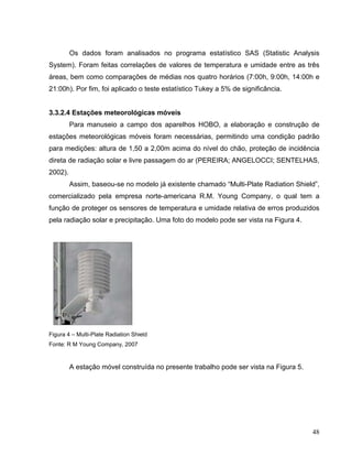 Os dados foram analisados no programa estatístico SAS (Statistic Analysis
System). Foram feitas correlações de valores de temperatura e umidade entre as três
áreas, bem como comparações de médias nos quatro horários (7:00h, 9:00h, 14:00h e
21:00h). Por fim, foi aplicado o teste estatístico Tukey a 5% de significância.
3.3.2.4 Estações meteorológicas móveis
Para manuseio a campo dos aparelhos HOBO, a elaboração e construção de
estações meteorológicas móveis foram necessárias, permitindo uma condição padrão
para medições: altura de 1,50 a 2,00m acima do nível do chão, proteção de incidência
direta de radiação solar e livre passagem do ar (PEREIRA; ANGELOCCI; SENTELHAS,
2002).
Assim, baseou-se no modelo já existente chamado “Multi-Plate Radiation Shield”,
comercializado pela empresa norte-americana R.M. Young Company, o qual tem a
função de proteger os sensores de temperatura e umidade relativa de erros produzidos
pela radiação solar e precipitação. Uma foto do modelo pode ser vista na Figura 4.
Figura 4 – Multi-Plate Radiation Shield
Fonte: R M Young Company, 2007
A estação móvel construída no presente trabalho pode ser vista na Figura 5.
48
 