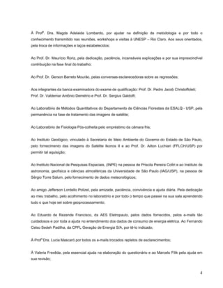 À Profa
. Dra. Magda Adelaide Lombardo, por ajudar na definição da metodologia e por todo o
conhecimento transmitido nas reuniões, workshops e visitas à UNESP – Rio Claro. Aos seus orientados,
pela troca de informações e laços estabelecidos;
Ao Prof. Dr. Maurício Roriz, pela dedicação, paciência, incansáveis explicações e por sua imprescindível
contribuição na fase final do trabalho;
Ao Prof. Dr. Gerson Barreto Mourão, pelas conversas esclarecedoras sobre as regressões;
Aos integrantes da banca examinadora do exame de qualificação: Prof. Dr. Pedro Jacob Christoffoleti;
Prof. Dr. Valdemar Antônio Demétrio e Prof. Dr. Sergius Galdolfi;
Ao Laboratório de Métodos Quantitativos do Departamento de Ciências Florestais da ESALQ - USP, pela
permanência na fase de tratamento das imagens de satélite;
Ao Laboratório de Fisiologia Pós-colheita pelo empréstimo da câmara fria;
Ao Instituto Geológico, vinculado à Secretaria do Meio Ambiente do Governo do Estado de São Paulo,
pelo fornecimento das imagens do Satélite Ikonos II e ao Prof. Dr. Ailton Luchiari (FFLCH/USP) por
permitir tal aquisição;
Ao Instituto Nacional de Pesquisas Espaciais, (INPE) na pessoa de Priscila Pereira Coltri e ao Instituto de
astronomia, geofísica e ciências atmosféricas da Universidade de São Paulo (IAG/USP), na pessoa de
Sérgio Torre Salum, pelo fornecimento de dados meteorológicos;
Ao amigo Jefferson Lordello Polizel, pela amizade, paciência, convivência e ajuda diária. Pela dedicação
ao meu trabalho, pelo acolhimento no laboratório e por todo o tempo que passei na sua sala aprendendo
tudo o que hoje sei sobre geoprocessamento;
Ao Eduardo de Rezende Francisco, da AES Eletropaulo, pelos dados fornecidos, pelos e-mails tão
cuidadosos e por toda a ajuda no entendimento dos dados de consumo de energia elétrica. Ao Fernando
Celso Sedeh Padilha, da CPFL Geração de Energia S/A, por tê-lo indicado;
À Profa.
Dra. Lucia Mascaró por todos os e-mails trocados repletos de esclarecimentos;
À Valeria Frexêda, pela essencial ajuda na elaboração do questionário e ao Marcelo Filik pela ajuda em
sua revisão;
4
 
