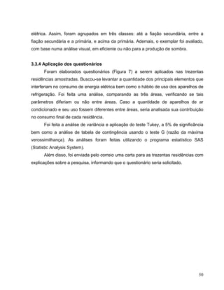 elétrica. Assim, foram agrupados em três classes: até a fiação secundária, entre a
fiação secundária e a primária, e acima da primária. Ademais, o exemplar foi avaliado,
com base numa análise visual, em eficiente ou não para a produção de sombra.
3.3.4 Aplicação dos questionários
Foram elaborados questionários (Figura 7) a serem aplicados nas trezentas
residências amostradas. Buscou-se levantar a quantidade dos principais elementos que
interferiam no consumo de energia elétrica bem como o hábito de uso dos aparelhos de
refrigeração. Foi feita uma análise, comparando as três áreas, verificando se tais
parâmetros diferiam ou não entre áreas. Caso a quantidade de aparelhos de ar
condicionado e seu uso fossem diferentes entre áreas, seria analisada sua contribuição
no consumo final de cada residência.
Foi feita a análise de variância e aplicação do teste Tukey, a 5% de significância
bem como a análise de tabela de contingência usando o teste G (razão da máxima
verossimilhança). As análises foram feitas utilizando o programa estatístico SAS
(Statistic Analysis System).
Além disso, foi enviada pelo correio uma carta para as trezentas residências com
explicações sobre a pesquisa, informando que o questionário seria solicitado.
50
 