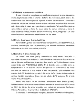 3.3.5 Média de exemplares por residência
O valor referente a exemplares por residência compreende a soma dos valores
médios de plantas de dentro do terreno e da frente das residências, obtido através dos
questionários e da classificação das espécies da frente das residências. Somou-se o
número de plantas que havia dentro dos terrenos das casas entrevistadas e dividiu-se
pelo número total de casas que responderam o questionário. Tal média foi somada ao
valor médio de plantas na frente das casas (soma das plantas existentes na frente de
cada residência dividido pelo total de cem residências). Assim, chegou-se a um valor
médio de quantas plantas havia por residência, nas três áreas.
3.3.6 Dados de consumo de energia elétrica
Foram obtidos, junto à Concessionária de energia elétrica, AES ELETROPAULO,
dados de consumo (em kWh – quilowatt-hora) das trezentas residências amostradas
dos meses de junho de 2006 até março de 2007.
3.4 Estimativa de Graus-Hora de calor
De acordo com Roriz (2001), considerou-se como sendo Graus-Hora a
quantidade de graus que ultrapassou a temperatura de neutralidade térmica (Tn), ou
seja, a diferença horária entre a temperatura do ar exterior e a Tn. Com base em norma
desenvolvida pela ANSI/ASHRAE (2004), Tn é definida como a média entre as
temperaturas do ar sob as quais a maioria das pessoas não sente calor ou frio. Existe
um limite de tolerância (o qual atende a 90% das pessoas) que estabelece uma
margem de 2,5o
C de tolerância, ou seja, 2,5o
C acima da Tn indica o limite superior de
conforto (também chamado de Graus-Hora de calor) e 2,5o
C abaixo de Tn, o limite
inferior (Graus-Hora de frio).
Assim, para obter a Tn, foi calculada a temperatura média exterior (TMExt).
Utilizaram-se dados de temperaturas médias dos meses de setembro de 2006 e março
de 2007, dos últimos dez anos, fornecidos pelo Instituto de Astronomia, Geofísica e
Ciências Atmosféricas da Universidade de São Paulo (IAG/USP).
O cálculo da Tn é mostrado na equação 3, de acordo com ANSI/ASHRAE (2004):
52
 