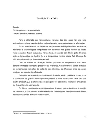 Tn = 17,6 + 0,31 x TMExt (3)
Sendo:
Tn: temperatura de neutralidade;
TMExt: temperatura média externa
Para a obtenção das temperaturas horárias das três áreas foi feita uma
estimativa com base na estação fixa mais próxima às mesmas (estação de referência).
Foram analisadas as oscilações de temperaturas ao longo do dia na estação de
referência e tais oscilações comparadas com as obtidas nos quatro horários de coleta.
Tais oscilações foram calculadas, hora a hora, de acordo com Roriz1
pela diferença
entre a temperatura no horário (h) e a temperatura mínima diária. Tal diferença foi
dividida pela amplitude (informação verbal).
Caso as curvas de oscilação fossem próximas, as temperaturas das áreas
seriam estimadas na mesma proporção da referência. Caso contrário, seriam tomadas
as temperaturas mais altas de cada dia para identificar as diferenças entre os pontos
medidos e a estação de referência.
Estimadas as temperaturas horárias das áreas foi, então, calculada, hora a hora,
a quantidade de graus Celsius que ultrapassava o limite superior em cada uma das
quatro áreas (1, 2, 3 e referência), nos dois períodos estudados, resultando em valores
de Graus-Hora de calor por dia.
Foi feita a classificação supervisionada da área em que se localizava a estação
de referência, o que permitiu a relação entre as classificações nas quatro áreas e seus
respectivos valores de Graus-Hora de calor.
1
RORIZ, M. Universidade Federal de São Carlos – UFSCAR.
53
 