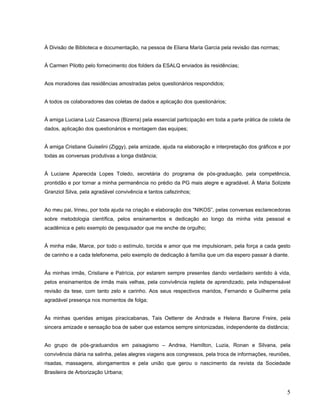 À Divisão de Biblioteca e documentação, na pessoa de Eliana Maria Garcia pela revisão das normas;
À Carmen Pilotto pelo fornecimento dos folders da ESALQ enviados às residências;
Aos moradores das residências amostradas pelos questionários respondidos;
A todos os colaboradores das coletas de dados e aplicação dos questionários;
À amiga Luciana Luiz Casanova (Bizerra) pela essencial participação em toda a parte prática de coleta de
dados, aplicação dos questionários e montagem das equipes;
À amiga Cristiane Guiselini (Ziggy), pela amizade, ajuda na elaboração e interpretação dos gráficos e por
todas as conversas produtivas a longa distância;
À Luciane Aparecida Lopes Toledo, secretária do programa de pós-graduação, pela competência,
prontidão e por tornar a minha permanência no prédio da PG mais alegre e agradável. À Maria Solizete
Granziol Silva, pela agradável convivência e tantos cafezinhos;
Ao meu pai, Irineu, por toda ajuda na criação e elaboração dos “NIKOS”, pelas conversas esclarecedoras
sobre metodologia científica, pelos ensinamentos e dedicação ao longo da minha vida pessoal e
acadêmica e pelo exemplo de pesquisador que me enche de orgulho;
À minha mãe, Marce, por todo o estímulo, torcida e amor que me impulsionam, pela força a cada gesto
de carinho e a cada telefonema, pelo exemplo de dedicação à família que um dia espero passar à diante.
Às minhas irmãs, Cristiane e Patrícia, por estarem sempre presentes dando verdadeiro sentido à vida,
pelos ensinamentos de irmãs mais velhas, pela convivência repleta de aprendizado, pela indispensável
revisão da tese, com tanto zelo e carinho. Aos seus respectivos maridos, Fernando e Guilherme pela
agradável presença nos momentos de folga;
Às minhas queridas amigas piracicabanas, Tais Oetterer de Andrade e Helena Barone Freire, pela
sincera amizade e sensação boa de saber que estamos sempre sintonizadas, independente da distância;
Ao grupo de pós-graduandos em paisagismo – Andrea, Hamilton, Luzia, Ronan e Silvana, pela
convivência diária na salinha, pelas alegres viagens aos congressos, pela troca de informações, reuniões,
risadas, massagens, alongamentos e pela união que gerou o nascimento da revista da Sociedade
Brasileira de Arborização Urbana;
5
 