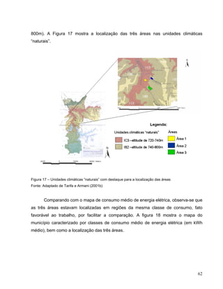 800m). A Figura 17 mostra a localização das três áreas nas unidades climáticas
“naturais”.
Figura 17 – Unidades climáticas “naturais” com destaque para a localização das áreas
Fonte: Adaptado de Tarifa e Armani (2001b)
Comparando com o mapa de consumo médio de energia elétrica, observa-se que
as três áreas estavam localizadas em regiões da mesma classe de consumo, fato
favorável ao trabalho, por facilitar a comparação. A figura 18 mostra o mapa do
município caracterizado por classes de consumo médio de energia elétrica (em kWh
médio), bem como a localização das três áreas.
62
 