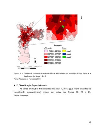 Figura 18 – Classes de consumo de energia elétrica (kWh médio) no município de São Paulo e a
localização das áreas 1, 2 e 3
Fonte: Adaptado de Francisco (2006)
4.1.3 Classificação Supervisionada
As cenas em RGB e NIR cortadas das áreas 1, 2 e 3 (que foram utilizadas na
classificação supervisionada) podem ser vistas nas figuras 19, 20 e 21,
respectivamente.
63
 