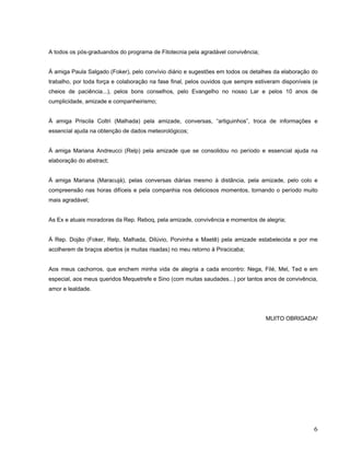 A todos os pós-graduandos do programa de Fitotecnia pela agradável convivência;
À amiga Paula Salgado (Foker), pelo convívio diário e sugestões em todos os detalhes da elaboração do
trabalho, por toda força e colaboração na fase final, pelos ouvidos que sempre estiveram disponíveis (e
cheios de paciência...), pelos bons conselhos, pelo Evangelho no nosso Lar e pelos 10 anos de
cumplicidade, amizade e companheirismo;
À amiga Priscila Coltri (Malhada) pela amizade, conversas, “artiguinhos”, troca de informações e
essencial ajuda na obtenção de dados meteorológicos;
À amiga Mariana Andreucci (Relp) pela amizade que se consolidou no período e essencial ajuda na
elaboração do abstract;
À amiga Mariana (Maracujá), pelas conversas diárias mesmo à distância, pela amizade, pelo colo e
compreensão nas horas difíceis e pela companhia nos deliciosos momentos, tornando o período muito
mais agradável;
As Ex e atuais moradoras da Rep. Reboq, pela amizade, convivência e momentos de alegria;
À Rep. Dojão (Foker, Relp, Malhada, Dilúvio, Porvinha e Maetê) pela amizade estabelecida e por me
acolherem de braços abertos (e muitas risadas) no meu retorno à Piracicaba;
Aos meus cachorros, que enchem minha vida de alegria a cada encontro: Nega, Filé, Mel, Ted e em
especial, aos meus queridos Mequetrefe e Sino (com muitas saudades...) por tantos anos de convivência,
amor e lealdade.
MUITO OBRIGADA!
6
 