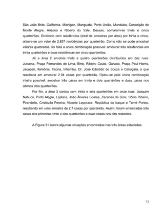 São João Brito, Califórnia, Michigan, Manguatá, Porto União, Munduba, Conceição de
Monte Alegre, Arizona e Ribeiro do Vale. Dessas, somaram-se trinta e cinco
quarteirões. Dividindo cem residências (total de amostras por área) por trinta e cinco,
obteve-se um valor de 2,857 residências por quarteirão. Como não se pode amostrar
valores quebrados, foi feita a única combinação possível: amostrar três residências em
trinta quarteirões e duas residências em cinco quarteirões.
Já a área 2 envolvia trinta e quatro quarteirões distribuídos em dez ruas:
Juruena, Praça Fernandes de Lima, Emb. Ribeiro Couto, Gaivota, Praça Paul Harris,
Jauaperi, Ilamônia, Iraúna, Inhambu, Dr. José Cândido de Souza e Catuiçara, o que
resultaria em amostrar 2,94 casas por quarteirão. Optou-se pela única combinação
inteira possível: amostrar três casas em trinta e dois quarteirões e duas casas nos
últimos dois quarteirões.
Por fim, a área 3 contou com trinta e seis quarteirões em onze ruas: Joaquim
Nabuco, Porto Alegre, Laplace, João Álvares Soares, Zacarias de Góis, Sônia Ribeiro,
Pirandello, Cristóvão Pereira, Vicente Leporace, República do Iraque e Tomé Portes,
resultando em uma amostra de 2,7 casas por quarteirão. Assim, foram amostradas três
casas nos primeiros vinte e oito quarteirões e duas casas nos oito restantes.
A Figura 31 ilustra algumas situações encontradas nas três áreas estudadas.
73
 