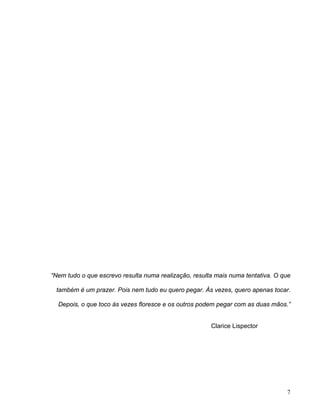 “Nem tudo o que escrevo resulta numa realização, resulta mais numa tentativa. O que
também é um prazer. Pois nem tudo eu quero pegar. Às vezes, quero apenas tocar.
Depois, o que toco às vezes floresce e os outros podem pegar com as duas mãos.”
Clarice Lispector
7
 