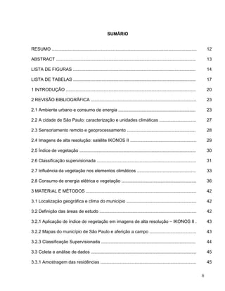 SUMÁRIO
RESUMO ...................................................................................................................... 12
ABSTRACT .................................................................................................................. 13
LISTA DE FIGURAS .................................................................................................... 14
LISTA DE TABELAS .................................................................................................... 17
1 INTRODUÇÃO .......................................................................................................... 20
2 REVISÃO BIBLIOGRÁFICA ...................................................................................... 23
2.1 Ambiente urbano e consumo de energia ............................................................... 23
2.2 A cidade de São Paulo: caracterização e unidades climáticas .............................. 27
2.3 Sensoriamento remoto e geoprocessamento ........................................................ 28
2.4 Imagens de alta resolução: satélite IKONOS II ...................................................... 29
2.5 Índice de vegetação ............................................................................................... 30
2.6 Classificação supervisionada ................................................................................. 31
2.7 Influência da vegetação nos elementos climáticos ................................................ 33
2.8 Consumo de energia elétrica e vegetação ............................................................. 36
3 MATERIAL E MÉTODOS .......................................................................................... 42
3.1 Localização geográfica e clima do município ......................................................... 42
3.2 Definição das áreas de estudo ............................................................................... 42
3.2.1 Aplicação de índice de vegetação em imagens de alta resolução – IKONOS II . 43
3.2.2 Mapas do município de São Paulo e aferição a campo ...................................... 43
3.2.3 Classificação Supervisionada ............................................................................. 44
3.3 Coleta e análise de dados ...................................................................................... 45
3.3.1 Amostragem das residências .............................................................................. 45
8
 
