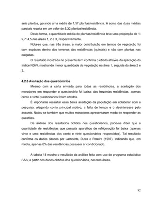 sete plantas, gerando uma média de 1,57 plantas/residência. A soma das duas médias
parciais resulta em um valor de 5,32 plantas/residência.
Desta forma, a quantidade média de plantas/residência teve uma proporção de 1:
2,7: 4,5 nas áreas 1, 2 e 3, respectivamente.
Nota-se que, nas três áreas, a maior contribuição em termos de vegetação foi
com espécies dentro dos terrenos das residências (quintais) e não com plantas nas
calçadas.
O resultado mostrado no presente item confirma o obtido através da aplicação do
índice NDVI, mostrando menor quantidade de vegetação na área 1, seguida da área 2 e
3.
4.2.6 Avaliação dos questionários
Mesmo com a carta enviada para todas as residências, a aceitação dos
moradores em responder o questionário foi baixa: das trezentas residências, apenas
cento e vinte questionários foram obtidos.
É importante ressaltar essa baixa aceitação da população em colaborar com a
pesquisa, alegando como principal motivo, a falta de tempo e o desinteresse pelo
assunto. Notou-se também que muitos moradores apresentaram medo de responder as
questões.
Da análise dos resultados obtidos nos questionários, pode-se dizer que a
quantidade de residências que possuía aparelhos de refrigeração foi baixa (apenas
vinte e uma residências dos cento e vinte questionários respondidos). Tal resultado
confirma os dados citados por Lamberts, Dutra e Pereira (1997), indicando que, em
média, apenas 6% das residências possuem ar condicionado.
A tabela 18 mostra o resultado da análise feita com uso do programa estatístico
SAS, a partir dos dados obtidos dos questionários, nas três áreas.
92
 