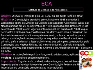 Origem:  O ECA foi instituído pela Lei 8.069 no dia 13 de julho de 1990 História:  A Constituição brasileira promulgada em 1988 é anterior à Convenção sobre os Direitos da Criança adotada pela Assembléia Geral das Nações unidas em 20 de novembro de 1989, ratificada pelo Brasil em 24 de setembro de 1990, e com vigência internacional em outubro de 1990, o que demonstra a sintonia dos constituintes brasileiros com toda a discussão de âmbito internacional existida naquele momento, sobre a normativa para a criança e a adoção do novo paradigma, o que levou o Brasil a se tornar o primeiro país a adequar a legislação interna aos princípios consagrados pela Convenção das Nações Unidas, até mesmo antes da vigência obrigatória daquela, uma vez que o Estatuto da Criança e do Adolescente é de 13 de julho de 1990. Objetivo:  A proteção integral da criança e do adolescente, aplicando  medidas,   e expedindo encaminhamentos. Importância:  Regulamenta os direitos das crianças e dos adolesce n tes  inspirado pelas diretrizes fornecidas pela Constituição Federal de 19 08 , internalizando uma série de normativas internacionais ECA Estatuto da Criança e do Adolescente. 