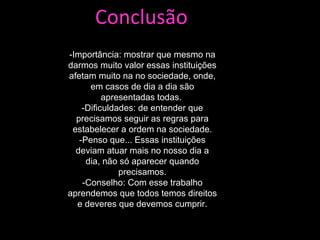 Conclusão -Importância: mostrar que mesmo na darmos muito valor essas instituições afetam muito na no sociedade, onde, em casos de dia a dia são apresentadas todas.  -Dificuldades: de entender que precisamos seguir as regras para estabelecer a ordem na sociedade. -Penso que... Essas instituições deviam atuar mais no nosso dia a dia, não só aparecer quando precisamos. -Conselho: Com esse trabalho aprendemos que todos temos direitos e deveres que devemos cumprir. 