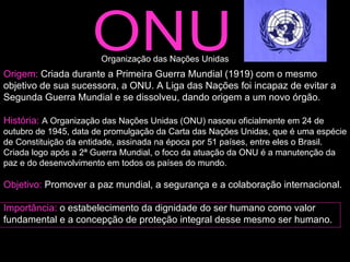 ONU Origem:  Criada durante a Primeira Guerra Mundial (1919) com o mesmo objetivo de sua sucessora, a ONU. A Liga das Nações foi incapaz de evitar a Segunda Guerra Mundial e se dissolveu, dando origem a um novo órgão. História:  A Organização das Nações Unidas (ONU) nasceu oficialmente em 24 de outubro de 1945, data de promulgação da Carta das Nações Unidas, que é uma espécie de Constituição da entidade, assinada na época por 51 países, entre eles o Brasil. Criada logo após a 2ª Guerra Mundial, o foco da atuação da ONU é a manutenção da paz e do desenvolvimento em todos os países do mundo.  Objetivo:  Promover a paz mundial, a segurança e a colaboração internacional.  Importância:  o estabelecimento da dignidade do ser humano como valor fundamental e a concepção de proteção integral desse mesmo ser humano.  Organização das Nações Unidas  