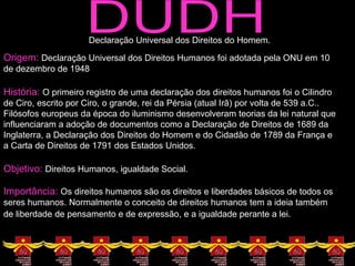 DUDH Declaração Universal dos Direitos do Homem. Origem:  Declaração Universal dos Direitos Humanos foi adotada pela ONU em 10 de dezembro de 1948 História:  O primeiro registro de uma declaração dos direitos humanos foi o Cilindro de Ciro, escrito por Ciro, o grande, rei da Pérsia (atual Irã) por volta de 539 a.C.. Filósofos europeus da época do iluminismo desenvolveram teorias da lei natural que influenciaram a adoção de documentos como a Declaração de Direitos de 1689 da Inglaterra, a Declaração dos Direitos do Homem e do Cidadão de 1789 da França e a Carta de Direitos de 1791 dos Estados Unidos.  Objetivo:  Direitos Humanos, igualdade Social. Importância:  Os direitos humanos são os direitos e liberdades básicos de todos os seres humanos. Normalmente o conceito de direitos humanos tem a ideia também de liberdade   de pensamento e de expressão, e a igualdade perante a lei.  