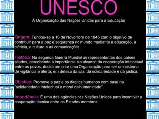 UNESCO Origem:  Fundou-se a 16 de Novembro de 1945 com o objetivo de contribuir para a paz e segurança no mundo mediante a educação, a ciência, a cultura e as comunicações.  História:  Na segunda Guerra Mundial os representantes dos países aliados, percebendo a importância e o alcance da cooperação intelectual entre os povos, decidiram criar uma Organização para ser um sistema de vigilância e alerta, em defesa da paz, da solidariedade e da justiça.  Objetivo:  Promove a paz e os direitos humanos com base na "solidariedade intelectual e moral da humanidade".   Importância:  É uma das agências das Nações Unidas para incentivar a cooperação técnica entre os Estados membros.   A Organização das Nações Unidas para a Educação  