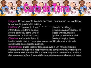 Carta da Terra Origem:  O documento A carta da Terra, nasceu em um contexto histórico de profundas crises. História:  O documento é resultado de uma década de diálogo intercultural, em torno de objetivos comuns e valores compartilhados. O projeto começou como uma iniciativa das Nações Unidas, mas se desenvolveu e finalizou como uma iniciativa global da sociedade civil.   Objetivo:  A   Carta da Terra é uma declaração de princípios éticos fundamentais para a construção, no século XXI, de uma sociedade global justa, sustentável e pacífica.  Importância:  Busca inspirar todos os povos a um novo sentido de interdependência global e responsabilidade compartilhada, voltado para o bem-estar de toda a família humana, da grande comunidade da vida e das futuras gerações. É uma visão de esperança e um chamado à ação.  