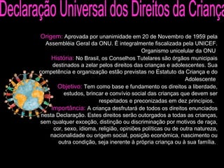 Origem:  Aprovada por unanimidade em 20 de Novembro de 1959 pela Assembléia Geral da ONU. É integralmente fiscalizada pela UNICEF. Organismo unicelular da ONU   História:  No Brasil, os Conselhos Tutelares são órgãos municipais destinados a zelar pelos direitos das crianças e adolescentes. Sua competência e organização estão previstas no Estatuto da Criança e do Adolescente   Objetivo:  Tem como base e fundamento os direitos a liberdade, estudos, brincar e convívio social das crianças que devem ser respeitados e preconizadas em dez princípios.   Importância:  A criança desfrutará de todos os direitos enunciados nesta Declaração. Estes direitos serão outorgados a todas as crianças, sem qualquer exceção, distinção ou discriminação por motivos de raça, cor, sexo, idioma, religião, opiniões políticas ou de outra natureza, nacionalidade ou origem social, posição econômica, nascimento ou outra condição, seja inerente à própria criança ou à sua família.  Declaração Universal dos Direitos da Criança 