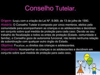 Conselho  Tutelar. Origem:  Surgiu  com a criação da Lei Nº. 8.069, de 13 de julho de 1990. História:  O Conselho Tutelar é composto por cinco membros, eleitos pela comunidade para acompanharem as crianças e os adolescentes e decidirem em conjunto sobre qual medida de proteção para cada caso. Devido ao seu trabalho de fiscalização a todos os entes de proteção (Estado, comunidade e família), o Conselho goza de autonomia funcional, não tendo nenhuma relação de subordinação com qualquer outro órgão do Estado.   Objetivo:  F iscalizar, os  direitos das crianças e adolescentes. Importância:  Acompanhar as crianças e os adolescentes e decidirem em conjunto sobre qual medida de proteção para cada caso. 