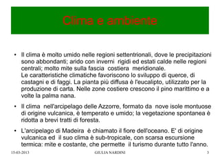 Clima e ambiente

 ●   Il clima è molto umido nelle regioni settentrionali, dove le precipitazioni
     sono abbondanti; arido con inverni rigidi ed estati calde nelle regioni
     centrali; molto mite sulla fascia costiera meridionale.
     Le caratteristiche climatiche favoriscono lo sviluppo di querce, di
     castagni e di faggi. La pianta più diffusa è l'eucalipto, utilizzato per la
     produzione di carta. Nelle zone costiere crescono il pino marittimo e a
     volte la palma nana.
 ●   Il clima nell'arcipelago delle Azzorre, formato da nove isole montuose
     di origine vulcanica, è temperato e umido; la vegetazione spontanea è
     ridotta a brevi tratti di foresta.
 ●   L'arcipelago di Madeira è chiamato il fiore dell'oceano. E' di origine
     vulcanica ed il suo clima è sub-tropicale, con scarsa escursione
     termica: mite e costante, che permette il turismo durante tutto l'anno.
15-03-2013                       GIULIA NARDINI                               3
 