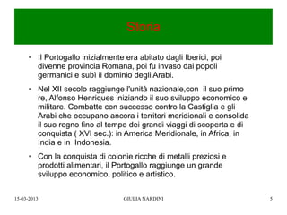 Storia

      ●   Il Portogallo inizialmente era abitato dagli Iberici, poi
          divenne provincia Romana, poi fu invaso dai popoli
          germanici e subì il dominio degli Arabi.
      ●   Nel XII secolo raggiunge l'unità nazionale,con il suo primo
          re, Alfonso Henriques iniziando il suo sviluppo economico e
          militare. Combatte con successo contro la Castiglia e gli
          Arabi che occupano ancora i territori meridionali e consolida
          il suo regno fino al tempo dei grandi viaggi di scoperta e di
          conquista ( XVI sec.): in America Meridionale, in Africa, in
          India e in Indonesia.
      ●   Con la conquista di colonie ricche di metalli preziosi e
          prodotti alimentari, il Portogallo raggiunge un grande
          sviluppo economico, politico e artistico.

15-03-2013                          GIULIA NARDINI                        5
 
