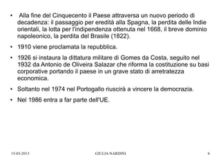 ●   Alla fine del Cinquecento il Paese attraversa un nuovo periodo di
    decadenza: il passaggio per eredità alla Spagna, la perdita delle Indie
    orientali, la lotta per l'indipendenza ottenuta nel 1668, il breve dominio
    napoleonico, la perdita del Brasile (1822).
●   1910 viene proclamata la repubblica.
●   1926 si instaura la dittatura militare di Gomes da Costa, seguito nel
    1932 da Antonio de Oliveira Salazar che riforma la costituzione su basi
    corporative portando il paese in un grave stato di arretratezza
    economica.
●   Soltanto nel 1974 nel Portogallo riuscirà a vincere la democrazia.
●   Nel 1986 entra a far parte dell'UE.




15-03-2013                        GIULIA NARDINI                                 6
 