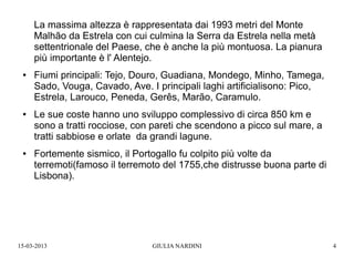 La massima altezza è rappresentata dai 1993 metri del Monte
     Malhão da Estrela con cui culmina la Serra da Estrela nella metà
     settentrionale del Paese, che è anche la più montuosa. La pianura
     più importante è l' Alentejo.
 ●   Fiumi principali: Tejo, Douro, Guadiana, Mondego, Minho, Tamega,
     Sado, Vouga, Cavado, Ave. I principali laghi artificialisono: Pico,
     Estrela, Larouco, Peneda, Gerês, Marão, Caramulo.
 ●   Le sue coste hanno uno sviluppo complessivo di circa 850 km e
     sono a tratti rocciose, con pareti che scendono a picco sul mare, a
     tratti sabbiose e orlate da grandi lagune.
 ●   Fortemente sismico, il Portogallo fu colpito più volte da
     terremoti(famoso il terremoto del 1755,che distrusse buona parte di
     Lisbona).




15-03-2013                      GIULIA NARDINI                             4
 