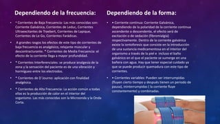 Dependiendo de la frecuencia:
• * Corrientes de Baja Frecuencia: Las más conocidas son:
Corriente Galvánica, Corrientes de Leduc, Corrientes
Ultraexcitantes de Traebert, Corrientes de Lapique,
Corrientes de Le Go, Corrientes Farádicas.
• A grandes rasgos los efectos de este tipo de corrientes de
baja frecuencia es analgésico, relajante muscular y
descontracturante. * Corrientes de Media Frecuencia: el
efecto de la corriente llega a mayor profundidad.
• * Corrientes Interferenciales: se produce analgesia de la
zona y la sensación del paciente es de una vibración y
hormigueo entre los electrodos.
• * Corrientes de D´Journo: aplicación con finalidad
analgésica.
• * Corrientes de Alta Frecuencia: La acción común a todas
ellas es la producción de calor en el interior del
organismo. Las más conocidas son la Microonda y la Onda
Corta.
Dependiendo de la forma:
• • Corriente continua: Corriente Galvánica,
dependiendo de la polaridad de la corriente continua
ascendente o descendente, el efecto será de
excitación o de sedación (fibromialgia)
respectivamente. Dentro de la corriente galvánica
existe la iontoforesis que consiste en la introducción
de una sustancia medicamentosa en el interior del
organismo a través de la piel e incluso el baño
galvánico en el que el paciente se sumerge en una
bañera con agua. Hay que tener especial cuidado ya
que se puede producir quemadura con este tipo de
corrientes.
• • Corrientes variables: Pueden ser interrumpidas
(fluyen cierto tiempo y después tienen un periodo de
pausa), ininterrumpidas ( la corriente fluye
constantemente) y combinadas.
 
