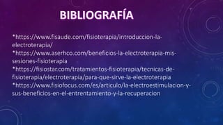 *https://www.fisaude.com/fisioterapia/introduccion-la-
electroterapia/
*https://www.aserhco.com/beneficios-la-electroterapia-mis-
sesiones-fisioterapia
*https://fisiostar.com/tratamientos-fisioterapia/tecnicas-de-
fisioterapia/electroterapia/para-que-sirve-la-electroterapia
*https://www.fisiofocus.com/es/articulo/la-electroestimulacion-y-
sus-beneficios-en-el-entrentamiento-y-la-recuperacion
 