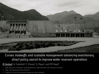 Curses, tradeoffs, and scalable management: advancing evolutionary
direct policy search to improve water reservoir operations
M, Giuliani1, A. Castelletti1, F. Pianosi2, E. Mason1, and P.M. Reed3
1. Dept. Electronics, Information, and Bioengineering - Hydroinformatics Lab, Politecnico di Milano
2. Dept. Civil Engineering, Bristol University
3. School of Civil and Environmental Engineering, Cornell University
 