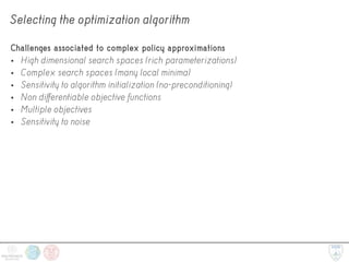 Selecting the optimization algorithm
Challenges associated to complex policy approximations
• High dimensional search spaces (rich parameterizations)
• Complex search spaces (many local minima)
• Sensitivity to algorithm initialization (no-preconditioning)
• Non differentiable objective functions
• Multiple objectives
• Sensitivity to noise
 