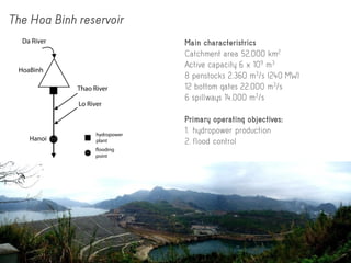 The Hoa Binh reservoir
Main characteristrics
Catchment area 52,000 km2
Active capacity 6 x 109 m3
8 penstocks 2,360 m3/s (240 MW)
12 bottom gates 22,000 m3/s
6 spillways 14,000 m3/s
Primary operating objectives:
1. hydropower production
2. flood control
flooding
point
hydropower
plant
HoaBinh
Hanoi
Da River
Thao River
Lo River
 
