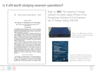 Is it still worth studying reservoir operations?
Rippl, W. (1883). The capacity of storage
reservoirs for water supply. Minutes of the
Proceedings, Institution of Civil Engineers,
Vol. 71, Thomas Telford. 270-278.
Maass, et al. [1962]. Design of water-
resource systems. Harvard University
Press Cambridge, Mass. 
Loucks et al. [2005]. Water Resources
Systems Planning and Management: An
Introduction to Methods, Models and
Applications. UNESCO, Paris, France. 
 