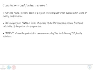 Conclusions and further research
• RBF and ANN solutions seem to perform relatively well when evaluated in terms of
policy performance.
• RBFs outperform ANNs in terms of quality of the Pareto approximate front and
reliability of the policy design process.
• EMODPS shows the potential to overcome most of the limitations of DP family
solutions.
 