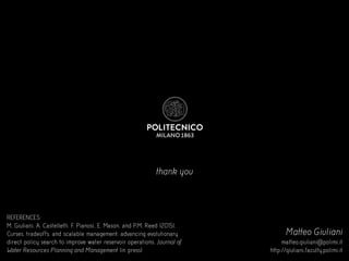 thank you
Matteo Giuliani
matteo.giuliani@polimi.it
http://giuliani.faculty.polimi.it
REFERENCES:
M, Giuliani, A. Castelletti, F. Pianosi, E. Mason, and P.M. Reed (2015).
Curses, tradeoffs, and scalable management: advancing evolutionary
direct policy search to improve water reservoir operations. Journal of
Water Resources Planning and Management (in press)
 