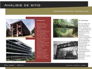 Fau unne - upc iv giuliani, lanfiutti, lucero 
Análisis de sitio 
Infraestructura inconclusa 
Monoblock 
Se encuentra ubicado junto al lago en la zona cumbre de san Javier. 
Este edificio se caracteriza por ser una gigantesca estructura de hormigón de 130 mts. de largo, conformados por 6 pisos de altura y un subsuelo. 
Este edificio estaba destinado a los dormitorios de los estudiantes varones. 
Lo que se llego a construir solo representa una tercera parte ya que en el proyecto original tendria 480 mts. De largo. 
El funicular Es una obra que se encontraba casi terminada En el momento de la suspensión del proyecto. Este consistía en un tendido ferroviario que unía el pedemonte con la cumbre . En su recorrido se encuentra 6 puentes que permiten salvar quebradas. La falta de mantenimiento a desmejorado su situación sirviendo únicamente como sendero peatonal.  