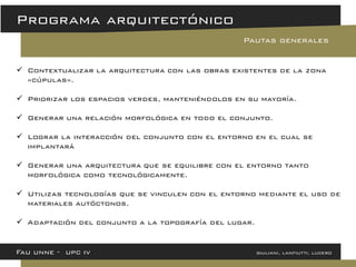 Contextualizar la arquitectura con las obras existentes de la zona «cúpulas». 
Priorizar los espacios verdes, manteniéndolos en su mayoría. 
Generar una relación morfológica en todo el conjunto. 
Lograr la interacción del conjunto con el entorno en el cual se implantará 
Generar una arquitectura que se equilibre con el entorno tanto morfológica como tecnológicamente. 
Utilizas tecnologías que se vinculen con el entorno mediante el uso de materiales autóctonos. 
Adaptación del conjunto a la topografía del lugar. 
Fau unne - upc iv giuliani, lanfiutti, lucero 
Programa arquitectónico 
Pautas generales  