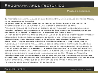 El proyecto se llevara a cabo en las Sierras San Javier. ubicado en Horco Molle, en la provincia de Tucumán. 
En dicho terreno se implantarán: un centro de convenciones, un centro de interpretación de «las yungas» y una fabrica y exposición de arte 
Para este trabajo se propone un sistema de actividades; tanto cultural como también turístico que relacionen la ciudad de San Miguel de Tucumán con el pie del cerro San Javier, a través de la actividad cultural y social. La idea de este gran centro es crear un lugar en el que se desarrollen diversas actividades, promoviendo la cultura, el saber y las artes en salas de exposiciones, como también ofrecer un espacio para conferencias, congresos, seminarios u otros eventos similares convencionales o alternativos, con la flexibilidad y dinamismo para albergar desde actividades netamente académicas hasta las propuestas más vanguardistas en un entorno natural privilegiado; el cual se buscara resaltar mediante la refuncionalización de lo que hoy en día se conoce como «cúpulas», aprovechando las buenas visuales que tenemos desde el cerro anteriormente mencionado hacia la ciudad de San Miguel de Tucumán, también jugar con los desniveles que se nos presentan logrando una propuesta interesante, que además de ser un desafío para nuestro proyecto a su vez es una buena experiencia dado que es la primera vez que vamos a trabajar con pendientes como las ofrecidas por el terreno. 
Fau unne - upc iv giuliani, lanfiutti, lucero 
Programa arquitectónico 
Pautas generales  