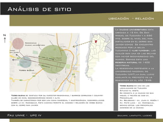 Análisis de sitio 
La ciudad universitaria esta Ubicada a 15 Km. De San Miguel de Tucumán y a 650 mts. sobre el nivel del mar, instalados en el cerro san Javier donde Se encuentra rodeado por la selva tucumana o «las yungas», las cuales son una de las selvas con mayor biodiversidad del mundo. Siendo esta una reserva natural de 1400 hectáreas. La residencia pertenece a la universidad nacional de Tucumán (UNT),la cual llevo adelante el proyecto de la residencia en el año 1948. 
ubicación - relación 
Fau unne - upc iv giuliani, lanfiutti, lucero 
Residencias 
Ciudad universitaria 
Yerba buena 
Yerba buena es una de las localidades de Tucumán 
Situada al oeste. 
Se conecta a la ciudad de san miguel a través de dos av. Principales 
Av. Belgrano – av. Juan d. perón y 
Av. Mate luna - av. Aconquija, siendo estos, los principales accesos de la ciudad. 
n 
Yerba buena se destaca por su carácter residencial ( barrios cerrados y country clubs de nivel socioeconómico medio y alto. 
También se caracteriza por ser una zona comercial y gastronómica, desarrollados sobre la av. Aconquija. Esta avenida permite el acceso y relación de yerba buena con el cerro san Javier. 
Cerro san Javier  