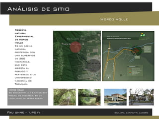 Fau unne - upc iv giuliani, lanfiutti, lucero 
Análisis de sitio 
Horco molle 
Reserva natural Experimental de horco molle Es un arena natural protegida con una superficie de 200 hectáreas, que esta abierta al publico y pertenece a la universidad nacional de Tucumán. 
Reserva horco molle 
horco molle Se encuentra a 15 km de san miguel de Tucumán, en la localidad de yerba buena.  