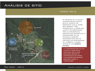 Fau unne - upc iv giuliani, lanfiutti, lucero 
Análisis de sitio 
Horco molle 
El proyecto de la ciudad universitaria se ejecuto bajo el decreto del presidente juan d. perón. Que expropia 1700 hectáreas en la sierra san Javier a 36 propietarios para la ejecución del proyecto que consistía en la construcción de los edificios y espacios necesarios para que se emplacen las dependencias de la UNT en la sierra, dentro de una reserva natural. 
La infraestructura no fue llevada a cabo en su totalidad por lo que quedaron restos de edificios que no fueron finalizados provocando espacios vacíos e inconclusos. 
viviendas 
Residencias 
universitaria 
Cúpulas 
Escuela de agricultura 
Y sacro-técnica 
UNT  